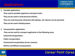 Career Point Cares
Applications
1. Portable applications
They used in portable appliances and power tools .
They can be used in small personal vehicles .
They are used Consumer electronics like laptops, cell phones can be operated.
They can be used in Backup power .
2. Transportation applications
They can be used for transport application in the following areas.
Industrial transportation.
Public transportation.
Commercial transportation (truck, tractors).
Marine and Military transportation.
 