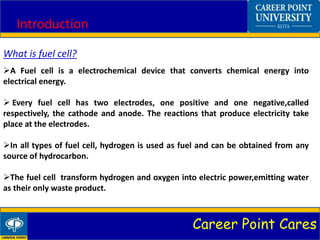 Career Point Cares
Introduction
What is fuel cell?
A Fuel cell is a electrochemical device that converts chemical energy into
electrical energy.
 Every fuel cell has two electrodes, one positive and one negative,called
respectively, the cathode and anode. The reactions that produce electricity take
place at the electrodes.
In all types of fuel cell, hydrogen is used as fuel and can be obtained from any
source of hydrocarbon.
The fuel cell transform hydrogen and oxygen into electric power,emitting water
as their only waste product.
 