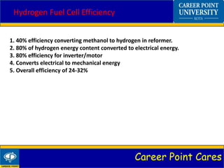 Career Point Cares
Hydrogen Fuel Cell Efficiency
1. 40% efficiency converting methanol to hydrogen in reformer.
2. 80% of hydrogen energy content converted to electrical energy.
3. 80% efficiency for inverter/motor
4. Converts electrical to mechanical energy
5. Overall efficiency of 24-32%
 
