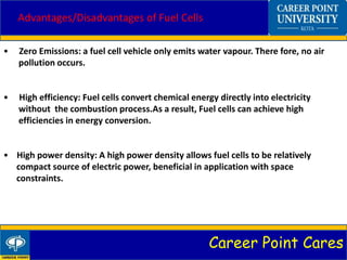 Career Point Cares
Advantages/Disadvantages of Fuel Cells
• Zero Emissions: a fuel cell vehicle only emits water vapour. There fore, no air
pollution occurs.
• High efficiency: Fuel cells convert chemical energy directly into electricity
without the combustion process.As a result, Fuel cells can achieve high
efficiencies in energy conversion.
• High power density: A high power density allows fuel cells to be relatively
compact source of electric power, beneficial in application with space
constraints.
 