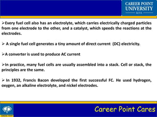Career Point Cares
Every fuel cell also has an electrolyte, which carries electrically charged particles
from one electrode to the other, and a catalyst, which speeds the reactions at the
electrodes.
 A single fuel cell generates a tiny amount of direct current (DC) electricity.
A converter is used to produce AC current
In practice, many fuel cells are usually assembled into a stack. Cell or stack, the
principles are the same.
 In 1932, Francis Bacon developed the first successful FC. He used hydrogen,
oxygen, an alkaline electrolyte, and nickel electrodes.
 