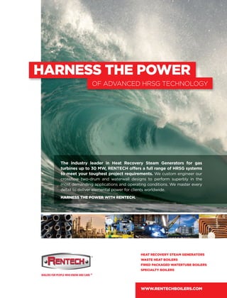 HARNESS THE POWER
OF ADVANCED HRSG TECHNOLOGY
The industry leader in Heat Recovery Steam Generators for gas
turbines up to 30 MW, RENTECH offers a full range of HRSG systems
to meet your toughest project requirements. We custom engineer our
crossﬂow two-drum and waterwall designs to perform superbly in the
most demanding applications and operating conditions. We master every
detail to deliver elemental power for clients worldwide.
HARNESS THE POWER WITH RENTECH.
HEAT RECOVERY STEAM GENERATORS
WASTE HEAT BOILERS
FIRED PACKAGED WATERTUBE BOILERS
SPECIALTY BOILERS
WWW.RENTECHBOILERS.COM
 