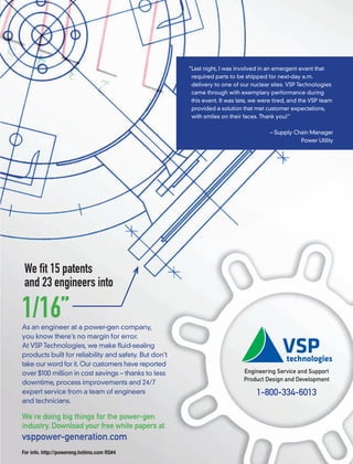 We ﬁt 15 patents
and 23 engineers into
As an engineer at a power-gen company,
you know there’s no margin for error.
At VSP Technologies, we make ﬂuid-sealing
products built for reliability and safety. But don’t
take our word for it. Our customers have reported
over $100 million in cost savings – thanks to less
downtime, process improvements and 24/7
expert service from a team of engineers
and technicians.
We’re doing big things for the power-gen
industry. Download your free white papers at
vsppower-generation.com
1/16”
t
en company,
r error.
uid-sealing
ety. But don’
ve reported
ks to less
24/7
’t
d
s Engineering Service and Support
Product Design and Development
1-800-334-6013
“Last night, I was involved in an emergent event that
required parts to be shipped for next-day a.m.
delivery to one of our nuclear sites. VSP Technologies
came through with exemplary performance during
this event. It was late, we were tired, and the VSP team
provided a solution that met customer expectations,
with smiles on their faces. Thank you!”
– Supply Chain Manager
Power Utility
For info. http://powereng.hotims.com RS#4
 