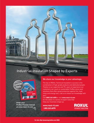 www.roxul.com
Industrial Insulation Shaped by Experts
We share our knowledge to your advantage.
The key to ROXUL Technical Insulation’s success is the
combination of high-grade products and dedicated people.
Thanks to our expertise and 75+ years of experience our
customers can count on sustainable ProRox stone wool
solutions that offers great protection against fire, heat,
noise and energy loss. Like us to share our knowledge with
you?
Call (800) 265-6878 or visit www.roxul-rti.com
for the latest in a series of expert tools that
help your business shape up.
www.roxul-rti.com
1.800.265.6878
Order your
ProRox Process manual
at www.roxul-rti.com
Order your
ProRox
Industrial insulation
Process Manual
Technical guidelines for the insulation
of industrial installations
EXPERT
TOOL
For info. http://powereng.hotims.com RS#5
 