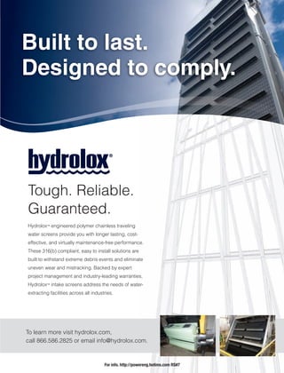 Hydrolox™ engineered polymer chainless traveling
water screens provide you with longer lasting, cost-
effective, and virtually maintenance-free performance.
These 316(b) compliant, easy to install solutions are
built to withstand extreme debris events and eliminate
uneven wear and mistracking. Backed by expert
project management and industry-leading warranties,
Hydrolox™ intake screens address the needs of water-
extracting facilities across all industries.
ce.
e
ate
es,
er-
Built to last.
Designed to comply.
Tough. Reliable.
Guaranteed.
To learn more visit hydrolox.com,
call 866.586.2825 or email info@hydrolox.com.
For info. http://powereng.hotims.com RS#7
 