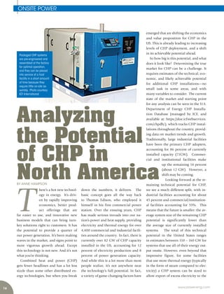 16 www.power-eng.com
ONSITE POWER
BY ANNE HAMPSON
Packaged CHP systems
are pre-engineered and
assembled at the factory
for optimal operation,
and they can be placed
into service at a host
facility in a short amount
of time because they
require little on-site as-
sembly. Photo courtesy:
ICF International
emerged that are shifting the economics
and value proposition for CHP in the
US. This is already leading to increasing
levels of CHP deployment, and a shift
in its achievable potential ahead.
So how big is this potential, and what
does it look like? Determining the true
market for CHP can be a challenge. It
requires estimates of the technical, eco-
nomic, and likely achievable potential
for additional CHP installations—no
small task in some areas, and with
many variables to consider. The current
state of the market and starting point
for any analysis can be seen in the U.S.
Department of Energy CHP Installa-
tion Database (managed by ICF, and
available at: https://doe.icfwebservices.
com/chpdb/), which tracks CHP instal-
lations throughout the country, provid-
ing data on market trends and growth.
Traditionally, large industrial facilities
have been the primary CHP adopters,
accounting for 86 percent of currently
installed capacity (71GW). Commer-
cial and institutional facilities make
up the remaining 14 percent
(about 12 GW). However, a
shift may be coming.
Looking forward at the re-
maining technical potential for CHP,
we see a much different split, with in-
dustrial facilities accounting for about
45 percent and commercial/institution-
al facilities accounting for 55%. This
means that the future is smaller: the av-
erage system size of the remaining CHP
potential is significantly lower than
the average size of currently installed
systems. The total of this technical
potential in the United States ranges
in estimates between 110 – 160 GW for
systems that use all of their energy out-
put onsite. However, even beyond that
impressive figure, for some facilities
that use more thermal energy (typically
in the form of steam compared to elec-
tricity) a CHP system can be sized to
allow export of excess electricity to the
T
here’s a hot new technol-
ogy in energy. It’s driv-
en by rapidly improving
economics, better prod-
uct offerings that are
far easier to use, and innovative new
business models that can bring turn-
key solutions right to customers. It has
the potential to provide a quarter of
our power generation. It’s been making
waves in the market, and signs point to
more vigorous growth ahead. Except
this technology is not new. And it’s not
what you’re thinking.
Combined heat and power (CHP)
gets fewer headlines and has a lot less
sizzle than some other distributed en-
ergy technologies, but when you break
down the numbers, it delivers. The
basic concept goes all the way back
to Thomas Edison, who employed it
himself in his first commercial power
station. Over the ensuing years, CHP
has made serious inroads into our na-
tion’s power and heat supply, providing
electricity and thermal energy for over
4,400 commercial and industrial facili-
ties around the country. In fact, there is
currently over 82 GW of CHP capacity
installed in the US, accounting for 12
percent of electricity production and 8
percent of power generation capacity.
And while this is a lot more than most
people realize, it’s not anywhere near
the technology’s full potential. In fact,
a variety of game-changing factors have
Analyzing
the Potential
of CHP in
North America
 