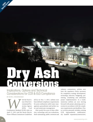 20 www.power-eng.com
ABM
A
SpecialSection
industry commentary, utilities now
have the regulatory clarity necessary
for compliance strategy development,
technology selection, budgeting, per-
mitting, scheduling and ultimately
project implementation. As a result,
numerous utilities are now moving
forward with project planning and ex-
ecution in accordance with the compli-
ance requirements and deadlines. Proj-
ect activity presently includes existing
CCR impoundment stabilization,
dry landfill expansion/construction,
W
ith the final is-
sue of the Envi-
ronmental Pro-
tection Agency
(EPA) Coal
Combustion Residual (CCR) rules on
April 17, 2015 and the Steam Electric
Power Effluent Limitations Guidelines
(ELG) on Nov. 3, 2015, utilities now
have defined compliance requirements
for post-combustion solid waste man-
agement, groundwater and surface wa-
ter and wastewater management.
After nearly five years of data collec-
tion, technology and cost evaluations,
draft rulemaking, public comment and
Dry Ash
Conversions
Implications, Options and Technical
Considerations for CCR & ELG Compliance
BY KEVIN L. MCDONOUGH
 