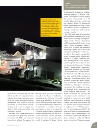21www.power-eng.com
groundwater monitoring, fly ash and/
or bottom ash wet-to-dry conversions,
gypsum dewatering, wastewater treat-
ment and overall plant water balance
management. This activity is expected
to continue in earnest for the immedi-
ate three to five years and largely con-
clude in 2023 at the close of the ELG
compliance window.
The CCR rules target benefits such
as ground water protection and the
prevention of CCR impoundment
catastrophic failures. As opposed to
the initial draft rule, which was more
focused on the closure of surface im-
poundments, the final rule was issued
with a more defined set of criteria by
which coal unit operators could contin-
ue to utilize surface impoundments as
an alternative to complete wet-to-dry
conversions. Its focus is based on the
following implementation timeframes
from the publication of the rule: a) lo-
cation restrictions (aquifer, wetlands,
fault zones, seismic zones and unstable
areas): 42 months; b) design criteria
(lined/unlined, leaking/not leaking,
structural integrity): 18 months; c) op-
erating criteria (flood control, fugitive
dust control, inspections): six to 18
months; d) groundwater monitoring
and corrective action: 30 months; e)
closure requirements and post-closure
care: 36 to 162 months; and f) record-
keeping, notification and internet
posting: 6 months.
The ELG rule seeks to strengthen
the controls on discharges from steam
electric power plants by revising tech-
nology-based effluent limitations
guidelines and standards for the steam
electric power generation industry.
It also seeks to reduce the amount of
potentially harmful metals and other
pollutants discharged to surface wa-
ter (direct discharges) and publicly
owned treatment works (indirect dis-
charges to POTWs). Targeted waste-
water streams include Flue Gas Desul-
furization (FGD) Wastewater, Fly Ash
and Bottom Ash Wastewater, Flue Gas
Mercury Control (FGMC) Wastewater,
Combustion Residual Leachate from
Landfills and Surface Impoundments,
Nonchemical Metal Cleaning Wastes
and Coal and Pet Coke Gasification
Wastewater. According to the EPA, Best
Available Technology (BAT) compli-
ance technologies include chemical
precipitation, biological treatment,
evaporation, dry handling and prop-
erly designed surface impoundments
for the differing waste streams. For
fly ash and bottom ash, however, the
technology basis for compliance is dry
handling or closed-loop zero liquid
discharge (ZLD) systems for all units
>50MW, with the exception that fly ash
and bottom ash transport waters can
be used as a source of FGD process wa-
ter. For generating units <50MW, the
ash systems must meet Best Practicable
Technology (BPT) requirements that
include Total Suspended Solid and Oil/
Grease limitations in the ash effluent
wastewater streams. The rule mandates
This Continuous Dewatering
and Recirculation (CDR™) from
United Conveyor Corp was recently
commissioned at a plant in the
Southeast region of the US. The
technology combines the benefits
of a recirculation system and the
proven technology of a submerged
flight conveyor.Photo courtesy:
United Conveyor.
Author
Kevin L. McDonough is Vice President of
Sales & Marketing for United Conveyor
 