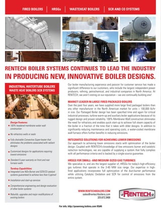 Our boiler manufacturing experience and passion for customer service has made a
signiﬁcant difference to our customers, who include the largest independent power
producers, reﬁning, petrochemical, and industrial companies in North America. At
RENTECH, we aren’t resting on our reputation – we are continually building one!
MARKET LEADER IN LARGE FIRED PACKAGED BOILERS
Over the past four years, we have supplied more large ﬁred packaged boilers than
any other manufacturer in the North American market for units > 100,000 lb/hr
in size. Our Packaged Boiler design has been speciﬁed time and again for critical
industrial processes, turbine warm-up and auxiliary boiler applications because of its
rugged design and proven reliability. 100% Membrane Wall construction eliminates
the need for refractory and enables quick start-up to achieve full steam capacity of
the boiler in a fraction of the time that it takes with older designs. In addition to
signiﬁcantly reducing maintenance and operating costs, a water-cooled membrane
wall furnace offers further beneﬁts in reducing emissions.
INTEGRATED SOLUTIONS FOR ACHIEVING LOWER EMISSIONS
Our approach to achieving lower emissions starts with optimization of the boiler
design. Coupled with RENTECH’s knowledge of low emissions burner and catalytic
reduction technologies, we are capable of supplying a system that fully complies
with all performance criteria and is backed by a single-source guarantee.
HRSGS FOR SMALL- AND MEDIUM-SIZED GAS TURBINES
We specialize in, and are the largest supplier of, HRSGs for today’s high-efﬁciency
gas turbines that operate in the 3-40 MW size range. Our expertise in high-
ﬁred applications incorporates full optimization of the duct-burner performance
while utilizing Catalytic Oxidation and SCR for control of emissions from the
entire system.
RENTECH BOILER SYSTEMS CONTINUES TO LEAD THE INDUSTRY
IN PRODUCING NEW, INNOVATIVE BOILER DESIGNS.
Design Features:
100% headered membrane water wall
construction
No refractory walls or seals
Fully drainable Convective Super-heater that
eliminates the problems associated with radiant
designs
Customized designs for applications requiring
lowest emissions
Standard 5-year warranty on front and rear
furnace walls
Turnkey Capabilities:
Integrated Low NOx Burner and SCR/CO catalyst
systems guaranteed to achieve less than 5 ppmvd
Installation and start-up services
Comprehensive engineering and design evaluation
of other boiler systems
Rebuilds, upgrades and major modiﬁcations of
existing boilers
FIRED BOILERS HRSGs WASTEHEAT BOILERS SCR AND CO SYSTEMS
INDUSTRIAL WATERTUBE BOILERS
WASTE HEAT BOILERS SCR SYSTEMS
For info. http://powereng.hotims.com RS#9
 
