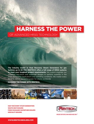 HARNESS THE POWER
OF ADVANCED HRSG TECHNOLOGY
The industry leader in Heat Recovery Steam Generators for gas
turbines up to 30 MW, RENTECH offers a full range of HRSG systems
to meet your toughest project requirements. We custom engineer our
crossﬂow two-drum and waterwall designs to perform superbly in the
most demanding applications and operating conditions. We master every
detail to deliver elemental power for clients worldwide.
HARNESS THE POWER WITH RENTECH.
HEAT RECOVERY STEAM GENERATORS
WASTE HEAT BOILERS
FIRED PACKAGED WATERTUBE BOILERS
SPECIALTY BOILERS
WWW.RENTECHBOILERS.COM
 