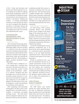 www.power-eng.com
For info. http://powereng.hotims.com RS#11
Fuel Oil
Pump Sets
Pressurized
Deaerators
ï Diesel Supply to Emergency Generators
ï Oil Supply to Boilers for Primary or
Backup Fuel Supply
Fuel Oil
Pump Sets
surized
erators
Pump Sets
cy Generatorsï Diesel Supply to Emergenc
ï Oil Supply to Boilers for Primary or
Backup Fuel Supply
INDUSTRIALSTEAM.COM
1403 SW 7th Street,
Atlantic, Iowa 50022
(712) 243-5300
INDUSTRIAL
Mission Critical Fuel Oil Systems
FUEL SYSTEMS, LLC
www.iFuelsys.com
erators
Tray-Type
.005 cc/l performance
Counter-flow design
Stainless steel internals
Steam Flow
(Recycling)
.005 cc/l GUARANTEED
under ALL CONDITIONS
Pressurized Recycling Design
Stainless steel internals
Spray Type
.005 cc/l performance
Stainless steel internals
Schaub
Engineering
(Atmospheric)
Direct replacements
for all Schaub designs
Oi
Pres
Deaeae
TT
.0
C
S
S
(
.0
u
P
S
S
.0
S
S
E
(
D
ff
of ELG. Plants must determine and
specify their desired approach for wa-
ter sampling and analysis for ongoing
water quality management, which can
be accomplished via additional system
instrumentation and continuous mon-
itoring or intermittent sampling and
analysis. To manage unanticipated
excursions in water quality, the system
can also be designed with blowdown
provisions; in particular, bottom ash
sluice water can be used as a FGD sys-
tem makeup water source or as a dry fly
ash conditioning water source.
CONTINUOUS
DEWATERING AND
RECIRCULATION (CDR)
SYSTEM
System Overview:
The Continuous Dewatering and Re-
circulation (CDR) system with Remote
Submerged Flight Conveyors (R-SFC)
is a preferred wet-to-dry conversion
option for installations that have phys-
ical limitations underneath the boilers
and seek to minimize costly outage-re-
lated activity, while also realizing the
benefits of the SFC, which produces a
highly consistent dewatered bottom
ash product.
The CDR system is designed to re-
ceive existing sluice conveying lines
and divert the bottom ash slurry to a
remote dewatering conveyor located
outside of the powerhouse. Materi-
al is collected, dewatered and then
discharged into a load-out bunker or
secondary transfer conveyor to a con-
dition that is favorable for transport to
and compaction in a dry landfill. In
addition, the CDR system can be read-
ily designed to ensure that beneficial
reuse products can be separated.
After completing a fine particulate
settling phase, the sluice water is then
pumped back to the boiler house to
complete a closed-loop, zero-liquid
discharge system. The CDR system
has been designed to address the com-
plexities of a bottom ash water balance,
considering multiple flow sources, in-
termittent conveying cycles and vari-
able flow rates. The conversion option
is highly favorable when considering
physical space limitations underneath
the boiler and maintaining plant avail-
ability, as this can be implemented
with little to no outage requirements if
commissioning is planned and execut-
ed properly.
System Design Considerations:
For CDR systems, R-SFC location,
conveying distance and hydraulic
profile are key variables in the proper
design of the closed-loop system. Ac-
cordingly, pump selection, sizing and
quantity are key factors in the system
design. Experience is essential to prop-
erly select pumps that balance the flow
and pressure requirements with the an-
ticipated water quality.
As with the dewatering bin system,
additional consideration has to be
given for the water quality/chemistry
in a closed-loop system, particularly
relative to the zero liquid discharge
requirements of ELG. Plants will need
to monitor water quality in the closed-
loop system.
Should an installation have a par-
ticle size distribution that has an in-
creased concentration of fines in the
bottom ash water recirculation system
(e.g. finer bottom ash, economizer
ash, etc.), the CDR system can also be
scaled to provide for additional settling
area, additional mechanical particu-
late separation and/or polymer addi-
tion to reduce TSS concentrations in
the recirculating water.
CDR SYSTEM
WITH CLARIFIER
System Overview:
The CDR System with clarifier
matches the system described above,
but with an additional clarification
phase that reduces the Total Suspended
Solids (TSS) concentration in the bot-
tom ash transport water. The addition-
al clarification phase is provided by
 