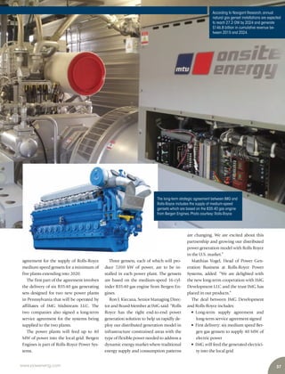 37www.power-eng.com
are changing. We are excited about this
partnership and growing our distributed
power generation model with Rolls Royce
in the U.S. market.”
Matthias Vogel, Head of Power Gen-
eration Business at Rolls-Royce Power
Systems, added: “We are delighted with
the new long-term cooperation with IMG
Development LLC and the trust IMG has
placed in our products.”
The deal between IMG Development
and Rolls-Royce includes:
• Long-term supply agreement and
long-term service agreement signed
• First delivery: six medium speed Ber-
gen gas gensets to supply 40 MW of
electric power
• IMG will feed the generated electrici-
ty into the local grid
agreement for the supply of Rolls-Royce
medium-speed gensets for a minimum of
five plants extending into 2020.
The first part of the agreement involves
the delivery of six B35:40 gas generating
sets designed for two new power plants
in Pennsylvania that will be operated by
affiliates of IMG Midstream LLC. The
two companies also signed a long-term
service agreement for the systems being
supplied to the two plants.
The power plants will feed up to 40
MW of power into the local grid. Bergen
Engines is part of Rolls-Royce Power Sys-
tems.
Three gensets, each of which will pro-
duce 7,010 kW of power, are to be in-
stalled in each power plant. The gensets
are based on the medium-speed 16-cyl-
inder B35:40 gas engine from Bergen En-
gines.
Ron J. Kiecana, Senior Managing Direc-
tor and Board Member at IMG said: “Rolls
Royce has the right end-to-end power
generation solution to help us rapidly de-
ploy our distributed generation model in
infrastructure constrained areas with the
type of flexible power needed to address a
dynamic energy market where traditional
energy supply and consumption patterns
According to Navigant Research,annual
natural gas genset installations are expected
to reach 27.2 GW by 2024 and generate
$146.8 billion in cumulative revenue be-
tween 2015 and 2024.
The long-term strategic agreement between IMG and
Rolls-Royce includes the supply of medium-speed
gensets which are based on the B35:40 gas engine
from Bergen Engines.Photo courtesy:Rolls-Royce
 