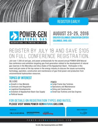 PRESENTED BY:
Join over 1,500 oil and gas, and power professionals for the second annual POWER-GEN Natural
Gas conference and exhibition targeting gas-fired generation related to the development of natural
gas reserves in the Marcellus and Utica shales of the Appalachian Basin. Participate in this
event and join some of the top names in the energy industry to discuss the issues surrounding
technology, operation, construction and maintenance of gas-fired power and production from
unconventional hydrocarbon resources.
OWNED  PRODUCED BY:
august 23-25, 2016
greater columbus convention center
Columbus, Ohio, USA
p o w e r - g e n n a t u r a l g a s . c o m
REGISTER BY JULY 18 AND SAVE $105
ON FULL CONFERENCE REGISTRATION.
OIL  GAS
Growth in Gas Markets
Contracts and Regulation
Logistical Developments
Evolution of Appalachian Basin Gas Supply
Political Issues
POWER
Large Frame Gas Turbines
Operations and Maintenance
Siting and Construction
Small Gas Turbines and Gas Engines
TOPICS OF INTEREST
Register Early!
PLEASE VISIT WWW.POWER-GENNATURALGAS.COM.
FOR DETAILS ON REGISTRATION TYPES AND RATES,
For info. http://powereng.hotims.com RS#24
 