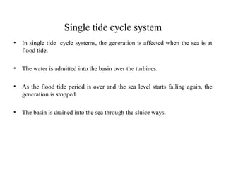 Single tide cycle system
• In single tide cycle systems, the generation is affected when the sea is at
flood tide.
• The water is admitted into the basin over the turbines.
• As the flood tide period is over and the sea level starts falling again, the
generation is stopped.
• The basin is drained into the sea through the sluice ways.
 