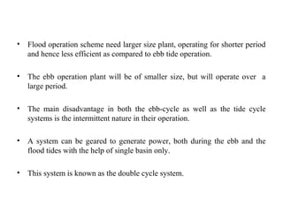 • Flood operation scheme need larger size plant, operating for shorter period
and hence less efficient as compared to ebb tide operation.
• The ebb operation plant will be of smaller size, but will operate over a
large period.
• The main disadvantage in both the ebb-cycle as well as the tide cycle
systems is the intermittent nature in their operation.
• A system can be geared to generate power, both during the ebb and the
flood tides with the help of single basin only.
• This system is known as the double cycle system.
 