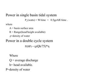 Power in single basin tidal system
Pav(watts) = W/time = 0.5gρAR2
/time .
where
A = basin surface area
R = Range(head/height available)
ρ=density of water
Power in a double cycle system
P(HP) = (ρQh/75)*η
Where
Q = average discharge
h= head available.
Ρ=density of water
 