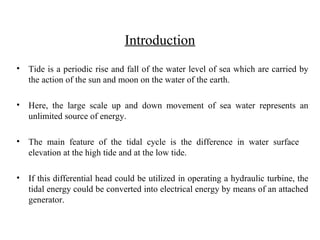 Introduction
• Tide is a periodic rise and fall of the water level of sea which are carried by
the action of the sun and moon on the water of the earth.
• Here, the large scale up and down movement of sea water represents an
unlimited source of energy.
• The main feature of the tidal cycle is the difference in water surface
elevation at the high tide and at the low tide.
• If this differential head could be utilized in operating a hydraulic turbine, the
tidal energy could be converted into electrical energy by means of an attached
generator.
 