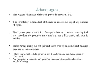 Advantages
• The biggest advantage of the tidal power is inexhaustible.
• It is completely independent of the rain or continuous dry of any number
of years.
• Tidal power generation is free from pollution, as it does not use any fuel
and also does not produce any unhealthy waste like gases, ash, atomic
residue.
• These power plants do not demand large area of valuable land because
they are on the sea shore.
• Once you've built it, tidal power is free it produces no green-house gases or
other waste.
• Not expensive to maintain and provides a non-polluting and inexhaustible
supply of energy.
 