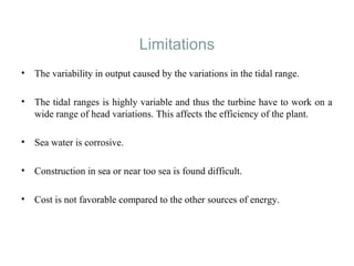 Limitations
• The variability in output caused by the variations in the tidal range.
• The tidal ranges is highly variable and thus the turbine have to work on a
wide range of head variations. This affects the efficiency of the plant.
• Sea water is corrosive.
• Construction in sea or near too sea is found difficult.
• Cost is not favorable compared to the other sources of energy.
 