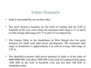 Indian Scenario
• India is surrounded by sea on three sides.
• The most attractive locations are the Gulf of Cambay and the Culf of
Kachchh on the west coast where the maximum tidal range is 11 m and 8
m with average tidal range of 6.77 m and 5.23 m respectively.
• The Ganges Delta in the Sunderbans in West Bengal also has good
locations for small scale tidal power development. The maximum tidal
range in Sunderbans is approximately 5 m with an average tidal range of
2.97 m.
• The identified economic tidal power potential in India is of the order of
8000-9000 MW with about 7000 MW in the Gulf of Cambay(10.8m) about
1200 MW in the Gulf of Kachchh (7m) and less than 100 MW in
Sundarbans.(4m)
 