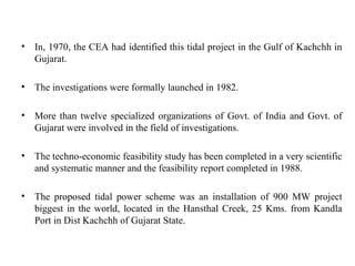 • In, 1970, the CEA had identified this tidal project in the Gulf of Kachchh in
Gujarat.
• The investigations were formally launched in 1982.
• More than twelve specialized organizations of Govt. of India and Govt. of
Gujarat were involved in the field of investigations.
• The techno-economic feasibility study has been completed in a very scientific
and systematic manner and the feasibility report completed in 1988.
• The proposed tidal power scheme was an installation of 900 MW project
biggest in the world, located in the Hansthal Creek, 25 Kms. from Kandla
Port in Dist Kachchh of Gujarat State.
 