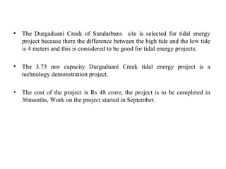 • The Durgaduani Creek of Sundarbans site is selected for tidal energy
project because there the difference between the high tide and the low tide
is 4 meters and this is considered to be good for tidal energy projects.
• The 3.75 mw capacity Durgaduani Creek tidal energy project is a
technology demonstration project.
• The cost of the project is Rs 48 crore, the project is to be completed in
36months, Work on the project started in September.
 