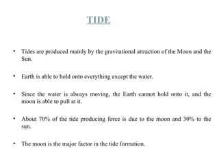 TIDE
• Tides are produced mainly by the gravitational attraction of the Moon and the
Sun.
• Earth is able to hold onto everything except the water.
• Since the water is always moving, the Earth cannot hold onto it, and the
moon is able to pull at it.
• About 70% of the tide producing force is due to the moon and 30% to the
sun.
• The moon is the major factor in the tide formation.
 