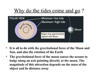 Why do the tides come and go ?
• It is all to do with the gravitational force of the Moon and
Sun, and also the rotation of the Earth
• The gravitational force of the moon causes the oceans to
bulge along an axis pointing directly at the moon. The
magnitude of this attraction depends on the mass of the
object and its distance away
 