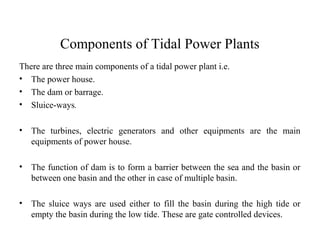 Components of Tidal Power Plants
There are three main components of a tidal power plant i.e.
• The power house.
• The dam or barrage.
• Sluice-ways.
• The turbines, electric generators and other equipments are the main
equipments of power house.
• The function of dam is to form a barrier between the sea and the basin or
between one basin and the other in case of multiple basin.
• The sluice ways are used either to fill the basin during the high tide or
empty the basin during the low tide. These are gate controlled devices.
 