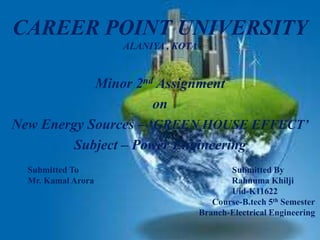 CAREER POINT UNIVERSITY
ALANIYA , KOTA
Minor 2nd Assignment
on
New Energy Sources – ‘GREEN HOUSE EFFECT’
Subject – Power Engineering
Submitted To Submitted By
Mr. Kamal Arora Rahnuma Khilji
Uid-K11622
Course-B.tech 5th Semester
Branch-Electrical Engineering
 