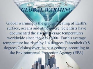 GLOBAL WARMING
Global warming is the gradual heating of Earth's
surface, oceans and atmosphere. Scientists have
documented the rise in average temperatures
worldwide since the late 1800s. Earth's average
temperature has risen by 1.4 degrees Fahrenheit (0.8
degrees Celsius) over the past century, according to
the Environmental Protection Agency (EPA)
 