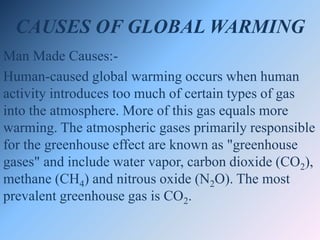CAUSES OF GLOBAL WARMING
Man Made Causes:-
Human-caused global warming occurs when human
activity introduces too much of certain types of gas
into the atmosphere. More of this gas equals more
warming. The atmospheric gases primarily responsible
for the greenhouse effect are known as "greenhouse
gases" and include water vapor, carbon dioxide (CO2),
methane (CH4) and nitrous oxide (N2O). The most
prevalent greenhouse gas is CO2.
 