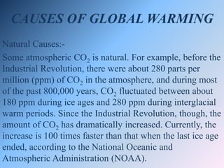 CAUSES OF GLOBAL WARMING
Natural Causes:-
Some atmospheric CO2 is natural. For example, before the
Industrial Revolution, there were about 280 parts per
million (ppm) of CO2 in the atmosphere, and during most
of the past 800,000 years, CO2 fluctuated between about
180 ppm during ice ages and 280 ppm during interglacial
warm periods. Since the Industrial Revolution, though, the
amount of CO2 has dramatically increased. Currently, the
increase is 100 times faster than that when the last ice age
ended, according to the National Oceanic and
Atmospheric Administration (NOAA).
 