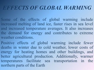 EFFECTS OF GLOBAL WARMING
Some of the effects of global warming include
increased melting of land ice, faster rises in sea level
and increased temperature averages. It also increases
the demand for energy and contributes to extreme
weather conditions.
Positive effects of global warming include fewer
deaths in winter due to cold weather, lower costs of
energy for heating homes and other buildings, and
better agricultural production. Additionally, warmer
temperatures facilitate sea transportation in the
northern parts of the Earth
 