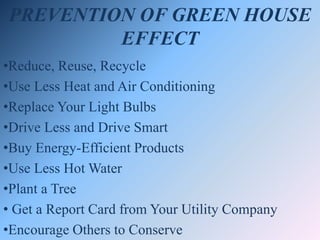 PREVENTION OF GREEN HOUSE
EFFECT
•Reduce, Reuse, Recycle
•Use Less Heat and Air Conditioning
•Replace Your Light Bulbs
•Drive Less and Drive Smart
•Buy Energy-Efficient Products
•Use Less Hot Water
•Plant a Tree
• Get a Report Card from Your Utility Company
•Encourage Others to Conserve
 