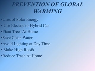 PREVENTION OF GLOBAL
WARMING
•Uses of Solar Energy
• Use Electric or Hybrid Car
•Plant Trees At Home
•Save Clean Water
•Avoid Lighting at Day Time
• Make High Roofs
•Reduce Trash At Home
 
