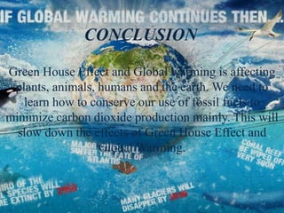 CONCLUSION
Green House Effect and Global warming is affecting
plants, animals, humans and the earth. We need to
learn how to conserve our use of fossil fuels to
minimize carbon dioxide production mainly. This will
slow down the effects of Green House Effect and
Global Warming.
 