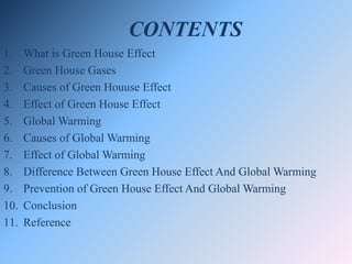 CONTENTS
1. What is Green House Effect
2. Green House Gases
3. Causes of Green Houuse Effect
4. Effect of Green House Effect
5. Global Warming
6. Causes of Global Warming
7. Effect of Global Warming
8. Difference Between Green House Effect And Global Warming
9. Prevention of Green House Effect And Global Warming
10. Conclusion
11. Reference
 