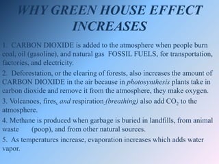 WHY GREEN HOUSE EFFECT
INCREASES
1. CARBON DIOXIDE is added to the atmosphere when people burn
coal, oil (gasoline), and natural gas FOSSIL FUELS, for transportation,
factories, and electricity.
2. Deforestation, or the clearing of forests, also increases the amount of
CARBON DIOXIDE in the air because in photosynthesis plants take in
carbon dioxide and remove it from the atmosphere, they make oxygen.
3. Volcanoes, fires, and respiration (breathing) also add CO2 to the
atmosphere.
4. Methane is produced when garbage is buried in landfills, from animal
waste (poop), and from other natural sources.
5. As temperatures increase, evaporation increases which adds water
vapor.
 