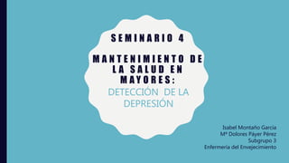 S E M I N A R I O 4
M A N T E N I M I E N T O D E
L A S A L U D E N
M A Y O R E S :
DETECCIÓN DE LA
DEPRESIÓN
Isabel Montaño García
Mª Dolores Páyer Pérez
Subgrupo 3
Enfermería del Envejecimiento
 