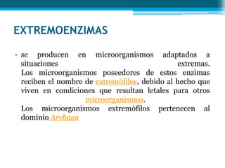 EXTREMOENZIMAS
• se producen en microorganismos adaptados a
situaciones extremas.
Los microorganismos poseedores de estos enzimas
reciben el nombre de extremófilos, debido al hecho que
viven en condiciones que resultan letales para otros
microorganismos.
Los microorganismos extremófilos pertenecen al
dominio Archaea
 