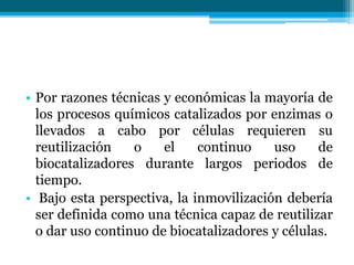 • Por razones técnicas y económicas la mayoría de
los procesos químicos catalizados por enzimas o
llevados a cabo por células requieren su
reutilización o el continuo uso de
biocatalizadores durante largos periodos de
tiempo.
• Bajo esta perspectiva, la inmovilización debería
ser definida como una técnica capaz de reutilizar
o dar uso continuo de biocatalizadores y células.
 
