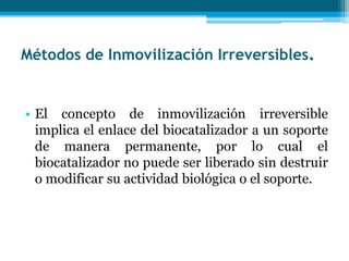 Métodos de Inmovilización Irreversibles.
• El concepto de inmovilización irreversible
implica el enlace del biocatalizador a un soporte
de manera permanente, por lo cual el
biocatalizador no puede ser liberado sin destruir
o modificar su actividad biológica o el soporte.
 