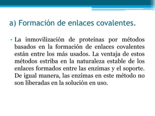 a) Formación de enlaces covalentes.
• La inmovilización de proteínas por métodos
basados en la formación de enlaces covalentes
están entre los más usados. La ventaja de estos
métodos estriba en la naturaleza estable de los
enlaces formados entre las enzimas y el soporte.
De igual manera, las enzimas en este método no
son liberadas en la solución en uso.
 