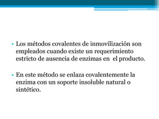 • Los métodos covalentes de inmovilización son
empleados cuando existe un requerimiento
estricto de ausencia de enzimas en el producto.
• En este método se enlaza covalentemente la
enzima con un soporte insoluble natural o
sintético.
 