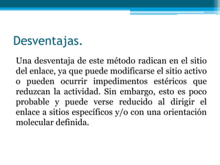 Desventajas.
Una desventaja de este método radican en el sitio
del enlace, ya que puede modificarse el sitio activo
o pueden ocurrir impedimentos estéricos que
reduzcan la actividad. Sin embargo, esto es poco
probable y puede verse reducido al dirigir el
enlace a sitios específicos y/o con una orientación
molecular definida.
 