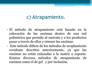 c) Atrapamiento.
• El método de atrapamiento está basado en la
colocación de las enzimas dentro de una red
polimérica que permite al sustrato y a los productos
pasar a través de ellos y retener las enzimas.
• Este método difiere de los métodos de acoplamiento
covalente descritos anteriormente, ya que las
enzimas no están enlazadas a la matriz o soporte.
Existen diversos métodos de atrapamiento de
enzimas como el de gel y por inclusión.
 
