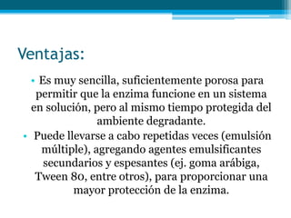 Ventajas:
• Es muy sencilla, suficientemente porosa para
permitir que la enzima funcione en un sistema
en solución, pero al mismo tiempo protegida del
ambiente degradante.
• Puede llevarse a cabo repetidas veces (emulsión
múltiple), agregando agentes emulsificantes
secundarios y espesantes (ej. goma arábiga,
Tween 80, entre otros), para proporcionar una
mayor protección de la enzima.
 