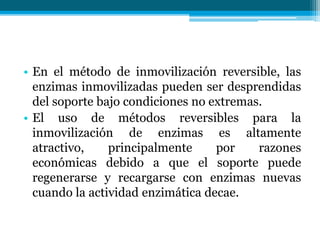• En el método de inmovilización reversible, las
enzimas inmovilizadas pueden ser desprendidas
del soporte bajo condiciones no extremas.
• El uso de métodos reversibles para la
inmovilización de enzimas es altamente
atractivo, principalmente por razones
económicas debido a que el soporte puede
regenerarse y recargarse con enzimas nuevas
cuando la actividad enzimática decae.
 