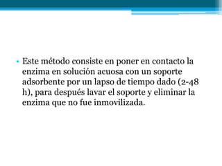 • Este método consiste en poner en contacto la
enzima en solución acuosa con un soporte
adsorbente por un lapso de tiempo dado (2-48
h), para después lavar el soporte y eliminar la
enzima que no fue inmovilizada.
 